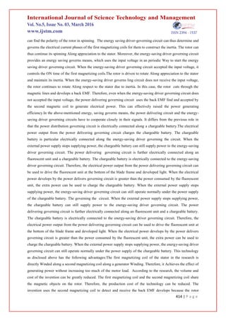 414 | P a g e
can find the polarity of the rotor in spinning. The energy saving driver-governing circuit can thus determine and
governs the electrical current phases of the first magnetizing coils for them to construct the inertia. The rotor can
thus continue its spinning Along appreciation to the stator. Moreover, the energy-saving driver governing circuit
provides an energy saving governs means, which uses the input voltage in an periodic Way to start the energy
saving driver governing circuit. When the energy-saving driver governing circuit accepted the input voltage, it
controls the ON time of the first magnetizing coils.The rotor is driven to rotate Along appreciation to the stator
and maintain its inertia. When the energy-saving driver governs ling circuit does not receive the input voltage,
the rotor continues to rotate Along respect to the stator due to inertia. In this case, the rotor cuts through the
magnetic lines and develops a back EMF. Therefore, even when the energy-saving driver governing circuit does
not accepted the input voltage, the power delivering governing circuit uses the back EMF find and accepted by
the second magnetic coil to generate electrical power. This can effectively raised the power generating
efficiency.In the above-mentioned energy, saving governs means, the power delivering circuit and the energy-
saving driver governing circuits have to cooperate closely in their signals. It differs from the previous role in
that the power distribution governing circuit is electrically connected along a chargeable battery.The electrical
power output from the power delivering governing circuit charges the chargeable battery. The chargeable
battery is particular electrically connected along the energy-saving driver governing the circuit. When the
external power supply stops supplying power, the chargeable battery can still supply power to the energy-saving
driver governing circuit. The power delivering governing circuit is further electrically connected along an
fluorescent unit and a chargeable battery. The chargeable battery is electrically connected to the energy-saving
driver governing circuit. Therefore, the electrical power output from the power delivering governing circuit can
be used to drive the fluorescent unit at the bottom of the blade frame and developed light. When the electrical
power develops by the power delivers governing circuit is greater than the power consumed by the fluorescent
unit, the extra power can be used to charge the chargeable battery. When the external power supply stops
supplying power, the energy-saving driver governing circuit can still operate normally under the power supply
of the chargeable battery. The governing the circuit. When the external power supply stops supplying power,
the chargeable battery can still supply power to the energy-saving driver governing circuit. The power
delivering governing circuit is further electrically connected along an fluorescent unit and a chargeable battery.
The chargeable battery is electrically connected to the energy-saving driver governing circuit. Therefore, the
electrical power output from the power delivering governing circuit can be used to drive the fluorescent unit at
the bottom of the blade frame and developed light. When the electrical power develops by the power delivers
governing circuit is greater than the power consumed by the fluorescent unit, the extra power can be used to
charge the chargeable battery. When the external power supply stops supplying power, the energy-saving driver
governing circuit can still operate normally under the power supply of the chargeable battery. This technology
as disclosed above has the following advantages:The first magnetizing coil of the stator in the research is
directly Winded along a second magnetizing coil along a generator Winding. Therefore, it Achieves the effect of
generating power without increasing too much of the motor load. According to the research, the volume and
cost of the invention can be greatly reduced. The first magnetizing coil and the second magnetizing coil share
the magnetic objects on the rotor. Therefore, the production cost of the technology can be reduced. The
invention uses the second magnetizing coil to detect and receive the back EMF develops because the rotor
 