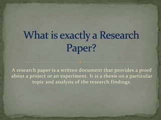A research paper is a written document that provides a proof
about a project or an experiment. It is a thesis on a particular
topic and analysis of the research findings.
 