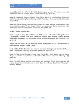 IJARSG– An Open Access Journal (ISSN 2320 –
0243)
International Journal of Advanced Remote Sensing and GIS 2214
Rawat, J.S., Manish, K. and Pathak, R.N. 2013c. Spatio temporal dynamics of Almora town Area, India.
International Journal of Advanced Remote Sensing and GIS, 2(1), pp.425-432.
Rawat, J., Vivekananda Biswas and Manish Kumar. 2013d. Quantifying Land Use/Cover Dynamics of
Nainital Town (India) Using Remote Sensing and GIS Techniques. Asian Journal of Geoinformatics,
13(2), pp.6-12.
Rawat, J.S., Manish Kumar and Vivekananda Biswas. 2014. Land use/cover dynamics using multi-
temporal satellite imagery - A case study of Haldwani town area, district Nainital, Uttarakhand, India.
International Journal of Geomatics and Geosciences, 4(3), pp.536-543.
CH. 2011. Census Handbook 2011.
Singh, A., Singh, S., Garga, P.K. and Khanduri, K. 2013. Land Use and Land Cover Change Detection:
A Comparative Approach using Post Classification Change Matrix Function Change Detection
Methodology of Allahabad City. International Journal of Current Engineering and Technology, 3(1),
pp.142-148.
Torrens, P.M. and Alberti, M. 2000. Measuring sprawl. Working paper no. 27, Centre for Advanced
Spatial Analysis, University College, London.
Ye, B. and Bai, Z. 2008. Simulating land use/cover changes of Nenjiang County based on CAMarkov
model. Computer and Computing Technologies in Agriculture, I, pp.321-329.
Zhang, R., Tang, C., Ma, S., Yuan, H., Gao, L. and Fan, W. 2011. Using Markov chains to analyze
changes in wetland trends in arid Yinchuan Plain, China. Mathematical and Computer Modelling, 54(3),
pp.924-930.
Zubair, A.O. 2006. Change detection in land use and land cover using Remote Sensing data and GIS,
A case study of Ilorin and its environs in Kwara State. M.Sc. Thesis, Department of Geography,
University of Ibadan.
 