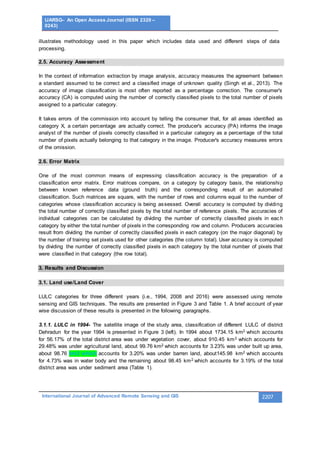 IJARSG– An Open Access Journal (ISSN 2320 –
0243)
International Journal of Advanced Remote Sensing and GIS 2207
illustrates methodology used in this paper which includes data used and different steps of data
processing.
2.5. Accuracy Assessment
In the context of information extraction by image analysis, accuracy measures the agreement between
a standard assumed to be correct and a classified image of unknown quality (Singh et al., 2013). The
accuracy of image classification is most often reported as a percentage correction. The consumer's
accuracy (CA) is computed using the number of correctly classified pixels to the total number of pixels
assigned to a particular category.
It takes errors of the commission into account by telling the consumer that, for all areas identified as
category X, a certain percentage are actually correct. The producer's accuracy (PA) informs the image
analyst of the number of pixels correctly classified in a particular category as a percentage of the total
number of pixels actually belonging to that category in the image. Producer's accuracy measures errors
of the omission.
2.6. Error Matrix
One of the most common means of expressing classification accuracy is the preparation of a
classification error matrix. Error matrices compare, on a category by category basis, the relationship
between known reference data (ground truth) and the corresponding result of an automated
classification. Such matrices are square, with the number of rows and columns equal to the number of
categories whose classification accuracy is being assessed. Overall accuracy is computed by dividing
the total number of correctly classified pixels by the total number of reference pixels. The accuracies of
individual categories can be calculated by dividing the number of correctly classified pixels in eac h
category by either the total number of pixels in the corresponding row and column. Producers accuracies
result from dividing the number of correctly classified pixels in each category (on the major diagonal) by
the number of training set pixels used for other categories (the column total). User accuracy is computed
by dividing the number of correctly classified pixels in each category by the total number of pixels that
were classified in that category (the row total).
3. Results and Discussion
3.1. Land use/Land Cover
LULC categories for three different years (i.e., 1994, 2008 and 2016) were assessed using remote
sensing and GIS techniques. The results are presented in Figure 3 and Table 1. A brief account of year
wise discussion of these results is presented in the following paragraphs.
3.1.1. LULC in 1994- The satellite image of the study area, classification of different LULC of district
Dehradun for the year 1994 is presented in Figure 3 (left). In 1994 about 1734.15 km2 which accounts
for 56.17% of the total district area was under vegetation cover, about 910.45 km2 which accounts for
29.48% was under agricultural land, about 99.76 km2 which accounts for 3.23% was under built up area,
about 98.76 km2 which accounts for 3.20% was under barren land, about145.98 km2 which accounts
for 4.73% was in water body and the remaining about 98.45 km2 which accounts for 3.19% of the total
district area was under sediment area (Table 1).
 
