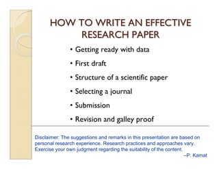 HOW TO WRITE AN EFFECTIVEHOW TO WRITE AN EFFECTIVE
RESEARCH PAPERRESEARCH PAPER
• Getting ready with data
• First draft
• Structure of a scientific paper
• Selecting a journal
• Submission
• Revision and galley proof
Disclaimer: The suggestions and remarks in this presentation are based on
personal research experience. Research practices and approaches vary.
Exercise your own judgment regarding the suitability of the content.
–P. Kamat
 