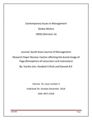GHPIBM Page 1
Contemporary Issues in Management
Omkar Mishra
19032 (Division: A)
Journal: South Asian Journal of Management
Research Paper Review: Factors affecting the brand image of
Yoga (Perceptions of consumers and instructors)
By: Varsha Jain, Hardeek S Shah and Ganesh B E
Volume: 25, issue number 4
Published On: October-December 2018
ISSN: 0971-5428
 