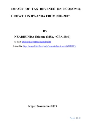 P a g e 1 | 48
IMPACT OF TAX REVENUE ON ECONOMIC
GROWTH IN RWANDA FROM 2007-2017.
BY
NZABIRINDA Etienne (MSc, ~CPA, Bed)
E-mail: etienne.nzabirinda@gmail.com
Linkedin: https://www.linkedin.com/in/nzabirinda-etienne-963176125/
Kigali November2019
 