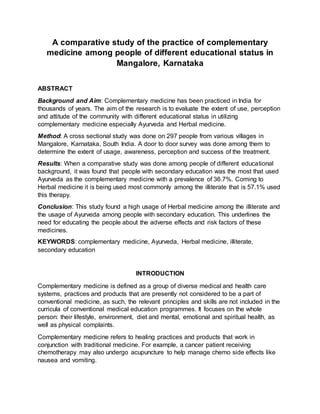 A comparative study of the practice of complementary
medicine among people of different educational status in
Mangalore, Karnataka
ABSTRACT
Background and Aim: Complementary medicine has been practiced in India for
thousands of years. The aim of the research is to evaluate the extent of use, perception
and attitude of the community with different educational status in utilizing
complementary medicine especially Ayurveda and Herbal medicine.
Method: A cross sectional study was done on 297 people from various villages in
Mangalore, Karnataka, South India. A door to door survey was done among them to
determine the extent of usage, awareness, perception and success of the treatment.
Results: When a comparative study was done among people of different educational
background, it was found that people with secondary education was the most that used
Ayurveda as the complementary medicine with a prevalence of 36.7%. Coming to
Herbal medicine it is being used most commonly among the illiterate that is 57.1% used
this therapy.
Conclusion: This study found a high usage of Herbal medicine among the illiterate and
the usage of Ayurveda among people with secondary education. This underlines the
need for educating the people about the adverse effects and risk factors of these
medicines.
KEYWORDS: complementary medicine, Ayurveda, Herbal medicine, illiterate,
secondary education
INTRODUCTION
Complementary medicine is defined as a group of diverse medical and health care
systems, practices and products that are presently not considered to be a part of
conventional medicine, as such, the relevant principles and skills are not included in the
curricula of conventional medical education programmes. It focuses on the whole
person: their lifestyle, environment, diet and mental, emotional and spiritual health, as
well as physical complaints.
Complementary medicine refers to healing practices and products that work in
conjunction with traditional medicine. For example, a cancer patient receiving
chemotherapy may also undergo acupuncture to help manage chemo side effects like
nausea and vomiting.
 