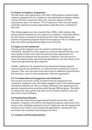 5.1 Impact on Employee Engagement
The data shows that organizations with robust T&D programs reported higher
employee engagement levels. Employees who participated in frequent training
sessions felt more connected to their roles and more aligned with their
organization's goals. For instance, 78% of employees in the surveyed sample
stated that continuous learning opportunities made them more committed to
their jobs.
This finding supports previous research (Saks, 2006), which indicates that
professional development not only improves an employee’s functional abilities
but also fosters an emotional investment in their work. Organizations that
prioritize development programs benefit from employees who are willing to put
forth extra effort and demonstrate higher levels of loyalty.
5.2 Impact on Job Satisfaction
Training and development were also found to significantly impact job
satisfaction. Around 82% of the employees surveyed expressed that they were
more satisfied in their roles when they perceived clear opportunities for
professional development and advancement. Employees who had access to
career development plans and mentoring opportunities were more likely to feel
valued and appreciated by their employers.
Notably, employees who experienced cross-functional training programs
expressed greater job satisfaction, as it allowed them to explore new areas of
expertise. They were also more motivated to take on additional responsibilities,
thus fostering a sense of career progression within the organization.
5.3 Correlation Between Engagement and Satisfaction
The research uncovered a strong correlation between engagement and
satisfaction. Employees who were highly engaged in their work reported greater
satisfaction with their job. This was largely attributed to the opportunities for
personal and professional growth provided through T&D programs. The ability
to continuously learn and develop skills served as both an intrinsic motivator
and a driver of job fulfilment.
5.4 Organizational Benefits
The study also demonstrated organizational benefits derived from T&D
programs. Companies with effective development programs experienced lower
turnover rates and higher productivity levels. Employees who feel engaged and
satisfied are less likely to seek external job opportunities, reducing the costs
associated with recruitment and training of new hires.
6. Conclusion and Recommendations
 