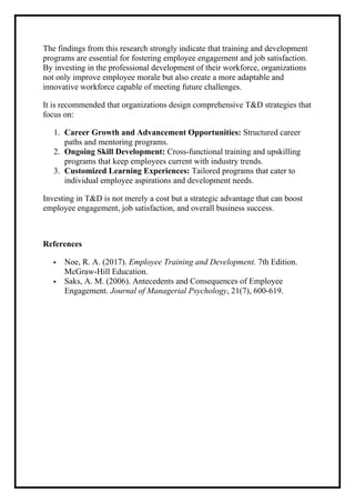 The findings from this research strongly indicate that training and development
programs are essential for fostering employee engagement and job satisfaction.
By investing in the professional development of their workforce, organizations
not only improve employee morale but also create a more adaptable and
innovative workforce capable of meeting future challenges.
It is recommended that organizations design comprehensive T&D strategies that
focus on:
1. Career Growth and Advancement Opportunities: Structured career
paths and mentoring programs.
2. Ongoing Skill Development: Cross-functional training and upskilling
programs that keep employees current with industry trends.
3. Customized Learning Experiences: Tailored programs that cater to
individual employee aspirations and development needs.
Investing in T&D is not merely a cost but a strategic advantage that can boost
employee engagement, job satisfaction, and overall business success.
References
 Noe, R. A. (2017). Employee Training and Development. 7th Edition.
McGraw-Hill Education.
 Saks, A. M. (2006). Antecedents and Consequences of Employee
Engagement. Journal of Managerial Psychology, 21(7), 600-619.
 