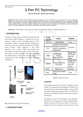 International Journal of Scientific & Engineering Research, Volume 4, Issue 12, December-2013 166
ISSN 2229-5518
IJSER © 2013
http://www.ijser.org
5 Pen PC Technology
Mrunal Shidurkar, Mohammad Usman
Abstract—P-ISM (“Pen-style Personal Networking Gadget Package”), which is nothing but the new discovery, which is under developing,
stage by NEC Corporation. P-ISM is a gadget package including five functions: a pen-style cellular phone with a handwriting data input
function, virtual keyboard, a very small projector, camera scanner, and personal ID key with cashless pass function. P-ISMs are connected
with one another through short-range wireless technology. The whole set is also connected to the Internet through the cellular phone
function. This personal gadget in a minimalist pen style enables the ultimate ubiquitous computing.
Index Terms— P-ISM ,display , camera ,CPU pen , Battery ,Virtual Keyboard ,Bluetooth , Wireless Connectivity , etc.
——————————  ——————————
1 INTRODUCTION
Five pen pc shortly called as P-ISM (“Pen-style Personal
Networking Gadget Package”), is nothing but the new
discovery, which is under developing stage by NEC
Corporation. P-ISM is a gadget package including five
functions: a CPU pen, communication pen with a cellular
phone function, virtual keyboard, a very small
projector, and a camera. P-ISM’s are connected with
one another through short-range wireless technology.
The whole set is also connected to the Internet through
the cellular phone function. This personal gadget in a
minimalist pen style enables the ultimate ubiquitous
computing.[1]
Fig. 1.1 Diagram of 5 Pen PC Technology
1.1 COMPONENTS NAME
Fig.1.2 Components name
2 HISTORY
The conceptual prototype of the "pen" computer was built
in 2003. The prototype device, dubbed the "P-ISM", was a
"Pen-style Personal Networking Gadget" created in 2003
by Japanese technology company NEC. The P-ISM was
featured at the 2003 ITU Telecom World held in Geneva,
Switzerland.
The designer of the 5 Pen Technology ,”Toru Ichihash”,
said that” In developing this concept he asked himself –
“What is the future of IT when it is small?” The pen was a
logical choice. He also wanted a product that you could
IJSER
 