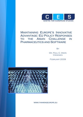 MAINTAINING EUROPE’S INNOVATIVE
ADVANTAGE: EU POLICY RESPONSES
TO  THE   ASIAN CHALLENGE IN
PHARMACEUTICS AND SOFTWARE

                           By

                    Dr. Paul C. Irwin
                        Crookes

                     February 2009




       WWW.THINKINGEUROPE.EU
 