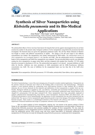 INTERNATIONAL JOURNAL OF ENHANCED RESEARCH IN SCIENCE TECHNOLOGY & ENGINEERING
VOL. 1 ISSUE 1, OCT-2012 ISSN NO: 2319-7463
www.erpublications.com
1
Synthesis of Silver Nanoparticles using
Klebsiella pneumonia and its Bio-Medical
Applications
Amar Ratan1#
, Ekta Gupta1
and R. Ragunathan*
1
Amity Institute of Nanotechnology, Amity University, Noida, Uttar Pradesh, India.
*Centre for Bioscience and Nano science Research, Coimbatore, Tamil Nadu, India.
#
amar_ratan28@rediffmail.com
ABSTRACT
The antimicrobial effects of sliver ions have been known for long but their activity against microorganisms has not yet been
conclusively studied. In the present study, biological synthesis of silver nanoparticles using Klebsiella pneumonia has been
investigated. The bacterial strain was grown the appropriate production media. The cell free filtrate obtained on filtration
was bought in contact with different concentrations of AgNO3. . The change in the pH with respect to the different
concentrations was studied .The nanoparticles were further characterized by SEM studies. The antimicrobial activity of
silver nanoparticles was investigated against E. coli, Bacillus and ESBL .Also the antimicrobial activity of encapsulated
beads of silver nanoparticles and 2mM silver nanoparticles was compared. The anti-microbial fabrics activity was studied by
coating the silver nanoparticles on gauge cotton fabric and then compared with standard disc Oxacillin. UV-VIS studies
showed an increased in absorbance at 363 nm. The antimicrobial tests against E.coli showed increased inhibition at 1mM
while for Bacillus, inhibition was more prominent at 2mM concentration and for ESBL-Pseudomonas inhibitory
concentration was 2mM .The zone of inhibition for the encapsulated beads was less than that of the 2mM silver
nanoparticles.
Keywords- Silver nanoparticles, Klebsiella pneumonia, UV-VIS studies, antimicrobial, Nano-fabrics, device applications.
INTRODUCTION
The field of nanotechnology is one of the most emerging area of research in modern medical applications .Nanoparticles are
the particles reduced at molecular level which are the building pillar of nanoscience and nanotechnology . Biological
synthesis is most preferred method for synthesizing silver Nano-particles because in other methods like in chemical
reduction, the use of toxic chemicals for the reduction and stabilization of silver nanoparticles is needed, which are eco-
friendly .Biological methods are regarded as safe, cost-effective, sustainable and environment friendly processes for the
synthesis of silver nanoparticles [1].Silver Nanoparticles have been successfully synthesized using various bacteria [2-8]
,fungi[9-13] ,actinomycetes [14] and plant extracts[14-18]. Silver nanoparticles have been successfully employed in
catalysis, pharmaceutical nanoengineering, drug delivery, sensor development, electronics-DSSC and allied sectors. [19-
22].Recent advancement in silver nanotechnology, the application of silver nanoparticles has also been introduced into the
medical field. The success of silver nanoparticles against bacterial growth is due to the damage of the plasma membrane or
bacterial enzymes. These results to a morphological distortion of the bacterial cells which in turn results in leading to
impairment of bacterial metabolism and escape of cytoplasmic substance to the surroundings [23].
Here we report synthesis of silver nanoparticles, reducing Ag+ ions present in the aqueous solution of Silver
Nitrate by the supernatant of Klebsiella pneumonia. Through elaborate screening process involving number of bacteria we
observed that Klebsiella pneumonia were potential candidate for synthesis of silver nanoparticles. We also study the
antibacterial property of silver nanoparticles toward E.coli,Bacillus and ESBL Although, several previous reports have been
study the antibacterial activity, DNA toxicity assay and silver coated Nano-fabrics of chemically synthesized silver
nanoparticles [23-29] but here we study the biologically (using Klebsiella pneumonia ) synthesized silver nanoparticles.
Materials and Methods [R.NITHYA et al (2009)]
 
