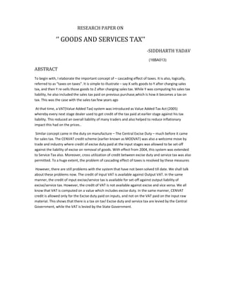 RESEARCH PAPER ON
‘’ GOODS AND SERVICES TAX’’
-SIDDHARTH YADAV
(16BA013)
ABSTRACT
To begin with, I elaborate the important concept of – cascading effect of taxes. It is also, logically,
referred to as “taxes on taxes”. It is simple to illustrate – say X sells goods to Y after charging sales
tax, and then Y re-sells those goods to Z after charging sales tax. While Y was computing his sales tax
liability, he also included the sales tax paid on previous purchase,which is how it becomes a tax on
tax. This was the case with the sales tax few years ago
At that time, a VAT(Value Added Tax) system was introduced as Value Added Tax Act (2005)
whereby every next stage dealer used to get credit of the tax paid at earlier stage against his tax
liability. This reduced an overall liability of many traders and also helped to reduce inflationary
impact this had on the prices..
Similar concept came in the duty on manufacture – The Central Excise Duty – much before it came
for sales tax. The CENVAT credit scheme (earlier known as MODVAT) was also a welcome move by
trade and industry where credit of excise duty paid at the input stages was allowed to be set-off
against the liability of excise on removal of goods. With effect from 2004, this system was extended
to Service Tax also. Moreover, cross utilization of credit between excise duty and service tax was also
permitted. To a huge extent, the problem of cascading effect of taxes is resolved by these measures
However, there are still problems with the system that have not been solved till date. We shall talk
about these problems now. The credit of Input VAT is available against Output VAT. In the same
manner, the credit of input excise/service tax is available for set-off against output liability of
excise/service tax. However, the credit of VAT is not available against excise and vice versa. We all
know that VAT is computed on a value which includes excise duty. In the same manner, CENVAT
credit is allowed only for the Excise duty paid on inputs, and not on the VAT paid on the input raw
material. This shows that there is a tax on tax! Excise duty and service tax are levied by the Central
Government, while the VAT is levied by the State Government.
 