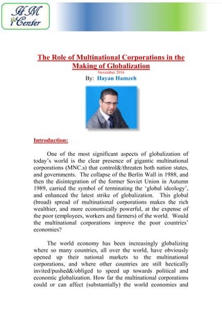 The Role of Multinational Corporations in the
Making of Globalization
November 2016
By: Hayan Hamzeh
Introduction:
One of the most significant aspects of globalization of
today’s world is the clear presence of gigantic multinational
corporations (MNC.s) that control&/threaten both nation states,
and governments. The collapse of the Berlin Wall in 1988, and
then the disintegration of the former Soviet Union in Autumn
1989, carried the symbol of terminating the ‘global ideology’,
and enhanced the latest strike of globalization. This global
(broad) spread of multinational corporations makes the rich
wealthier, and more economically powerful, at the expense of
the poor (employees, workers and farmers) of the world. Would
the multinational corporations improve the poor countries’
economies?
The world economy has been increasingly globalizing
where so many countries, all over the world, have obviously
opened up their national markets to the multinational
corporations, and where other countries are still hectically
invited/pushed&/obliged to speed up towards political and
economic globalization. How far the multinational corporations
could or can affect (substantially) the world economies and
 