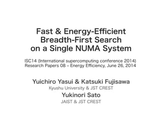 Fast & Energy-Eﬃcient
Breadth-First Search
on a Single NUMA System
Yuichiro Yasui & Katsuki Fujisawa
Kyushu University & JST CREST
Yukinori Sato
JAIST & JST CREST
ISC14 (International supercomputing conference 2014)
Research Papers 08 ‒ Energy Eﬃciency, June 26, 2014
 