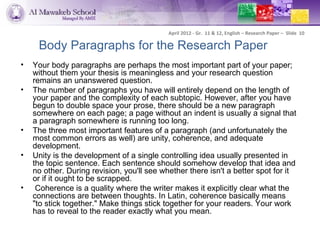 April 2012 - Gr. 11 & 12, English – Research Paper – Slide 10

     Body Paragraphs for the Research Paper
•   Your body paragraphs are perhaps the most important part of your paper;
    without them your thesis is meaningless and your research question
    remains an unanswered question.
•   The number of paragraphs you have will entirely depend on the length of
    your paper and the complexity of each subtopic. However, after you have
    begun to double space your prose, there should be a new paragraph
    somewhere on each page; a page without an indent is usually a signal that
    a paragraph somewhere is running too long.
•   The three most important features of a paragraph (and unfortunately the
    most common errors as well) are unity, coherence, and adequate
    development.
•   Unity is the development of a single controlling idea usually presented in
    the topic sentence. Each sentence should somehow develop that idea and
    no other. During revision, you'll see whether there isn't a better spot for it
    or if it ought to be scrapped.
•    Coherence is a quality where the writer makes it explicitly clear what the
    connections are between thoughts. In Latin, coherence basically means
    "to stick together." Make things stick together for your readers. Your work
    has to reveal to the reader exactly what you mean.
 