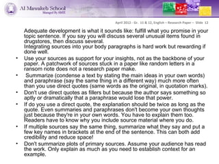 April 2012 - Gr. 11 & 12, English – Research Paper – Slide 12

    Adequate development is what it sounds like: fulfill what you promise in your
    topic sentence. If you say you will discuss several unusual items found in
    drugstores, then discuss several.
    Integrating sources into your body paragraphs is hard work but rewarding if
    done well.
•   Use your sources as support for your insights, not as the backbone of your
    paper. A patchwork of sources stuck in a paper like random letters in a
    ransom note does not a research paper make.
•    Summarize (condense a text by stating the main ideas in your own words)
    and paraphrase (say the same thing in a different way) much more often
    than you use direct quotes (same words as the original, in quotation marks).
•   Don't use direct quotes as fillers but because the author says something so
    aptly or dramatically that a paraphrase would lose that power.
•   If do you use a direct quote, the explanation should be twice as long as the
    quote. Even summaries and paraphrases don't become your own thoughts
    just because they're in your own words. You have to explain them too.
    Readers have to know why you include source material where you do.
•   If multiple sources say the same thing, summarize what they say and put a
    few key names in brackets at the end of the sentence. This can both add
    credibility and reduce space!
•   Don't summarize plots of primary sources. Assume your audience has read
    the work. Only explain as much as you need to establish context for an
    example.
 