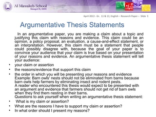 April 2012 - Gr. 11 & 12, English – Research Paper – Slide 5


       Argumentative Thesis Statements
      In an argumentative paper, you are making a claim about a topic and
    justifying this claim with reasons and evidence. This claim could be an
    opinion, a policy proposal, an evaluation, a cause-and-effect statement, or
    an interpretation. However, this claim must be a statement that people
    could possibly disagree with, because the goal of your paper is to
    convince your audience that your claim is true based on your presentation
    of your reasons and evidence. An argumentative thesis statement will tell
    your audience:
•   your claim or assertion
•   the reasons/evidence that support this claim
•   the order in which you will be presenting your reasons and evidence
    Example: Barn owls' nests should not be eliminated from barns because
    barn owls help farmers by eliminating insect and rodent pests.
    A reader who encountered this thesis would expect to be presented with
    an argument and evidence that farmers should not get rid of barn owls
    when they find them nesting in their barns.
    Questions to ask yourself when writing an argumentative thesis statement:
•    What is my claim or assertion?
•   What are the reasons I have to support my claim or assertion?
•   In what order should I present my reasons?
 