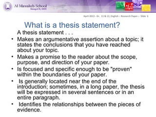 April 2012 - Gr. 11 & 12, English – Research Paper – Slide 6



      What is a thesis statement?
    A thesis statement . . .
•   Makes an argumentative assertion about a topic; it
    states the conclusions that you have reached
    about your topic.
•   Makes a promise to the reader about the scope,
    purpose, and direction of your paper.
•   Is focused and specific enough to be "proven"
    within the boundaries of your paper.
•    Is generally located near the end of the
    introduction; sometimes, in a long paper, the thesis
    will be expressed in several sentences or in an
    entire paragraph.
•    Identifies the relationships between the pieces of
    evidence.
 