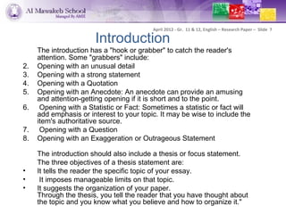 April 2012 - Gr. 11 & 12, English – Research Paper – Slide 7

                       Introduction
     The introduction has a "hook or grabber" to catch the reader's
     attention. Some "grabbers" include:
2.   Opening with an unusual detail
3.   Opening with a strong statement
4.   Opening with a Quotation
5.   Opening with an Anecdote: An anecdote can provide an amusing
     and attention-getting opening if it is short and to the point.
6.    Opening with a Statistic or Fact: Sometimes a statistic or fact will
     add emphasis or interest to your topic. It may be wise to include the
     item's authoritative source.
7.    Opening with a Question
8.   Opening with an Exaggeration or Outrageous Statement

     The introduction should also include a thesis or focus statement.
     The three objectives of a thesis statement are:
•    It tells the reader the specific topic of your essay.
•     It imposes manageable limits on that topic.
•    It suggests the organization of your paper.
     Through the thesis, you tell the reader that you have thought about
     the topic and you know what you believe and how to organize it."
 