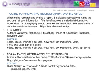 April 2012 - Gr. 11 & 12, English – Research Paper – Slide 8

      GUIDE TO PREPARING BIBLIOGRAPHY / WORKS CITED
    When doing research and writing a report, it is always necessary to name the
    source(s) of your information. This list of sources is called a bibliography /
    works cited. A bibliography should be listed alphabetically. The second line of
    an entry should be indented. Skip a line after each entry.
•   FOR A BOOK:
    Author’s last name, first name. Title of book. Place of publication: Publisher,
    copyright year.
    example:
    Fogle, Bruce. Training Your Dog. New York: DK Publishing, 2001.
    If you only used part of a book:
    Fogle, Bruce. Training Your Dog. New York: DK Publishing, 2001, pp. 50-55

•   FOR AN ENCYCLOPEDIA ARTICLE THAT IS SIGNED:
    Article author’s last name, first name. "Title of article." Name of encyclopedia.
    Copyright year. Volume number, page(s).
    example:
    Clark, William W. "Gothic Art." World Book Encyclopedia. 2004.
        Volume 8, pp. 277-278.
 