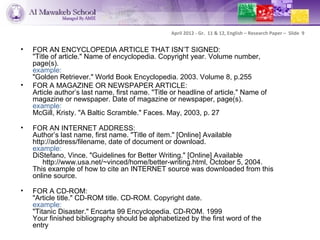 April 2012 - Gr. 11 & 12, English – Research Paper – Slide 9


•   FOR AN ENCYCLOPEDIA ARTICLE THAT ISN’T SIGNED:
    "Title of article." Name of encyclopedia. Copyright year. Volume number,
    page(s).
    example:
    "Golden Retriever." World Book Encyclopedia. 2003. Volume 8, p.255
•   FOR A MAGAZINE OR NEWSPAPER ARTICLE:
    Article author’s last name, first name. "Title or headline of article." Name of
    magazine or newspaper. Date of magazine or newspaper, page(s).
    example:
    McGill, Kristy. "A Baltic Scramble." Faces. May, 2003, p. 27

•   FOR AN INTERNET ADDRESS:
    Author’s last name, first name. "Title of item." [Online] Available
    http://address/filename, date of document or download.
    example:
    DiStefano, Vince. "Guidelines for Better Writing." [Online] Available
        http://www.usa.net/~vinced/home/better-writing.html, October 5, 2004.
    This example of how to cite an INTERNET source was downloaded from this
    online source.

•   FOR A CD-ROM:
    "Article title." CD-ROM title. CD-ROM. Copyright date.
    example:
    "Titanic Disaster." Encarta 99 Encyclopedia. CD-ROM. 1999
    Your finished bibliography should be alphabetized by the first word of the
    entry
 
