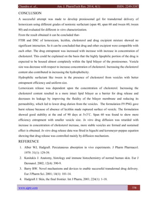 Chandra et. al., Am. J. PharmTech Res. 2014; 4(1) ISSN: 2249-3387
www.ajptr.com 778
CONCLUSION
A successful attempt was made to develop proniosomal gel for transdermal delivery of
lornoxicam using different grades of nonionic surfactant (span 40, span 60 and tween 60, tween
80) and evaluated for different in vitro characterization.
From the result obtained it can be concluded that-
FTIR and DSC of lornoxicam, lecithin, cholesterol and drug excipient mixture showed no
significant interaction. So it can be concluded that drug and other excipient were compatible with
each other. The drug entrapment was increased with increase with increase in concentration of
cholesterol. This could be explained on the basis that the highly lipophilic portion of the drug is
expected to be housed almost completely within the lipid bilayer of the proniosomes. Vesicle
size was decrease with respect to increase concentration of cholesterol. Increasing the cholesterol
content also contributed in increasing the hydrophobicity.
Hydrophilic surfactant like tween in the presence of cholesterol from vesicles with better
entrapment efficiency and uniform size.
Lornoxicam release was dependent upon the concentration of cholesterol. Increasing the
cholesterol content resulted in a more intact lipid bilayer as a barrier for drug release and
decreases its leakage by improving the fluidity of the bilayer membrane and reducing its
permeability, which led to lower drug elution from the vesicles. The formulation F9 PNG gave
burst release because of absence of lecithin made ruptured surface of vesicle. The formulation
showed good stability at the end of 90 days at 5±3˚C. Span 60 was found to show more
efficiency entrapment with smaller vesicle size. In vitro drug diffusion was retarded with
increase in concentration of cholesterol increase, more stable vesicles are formed and sustained
effect is obtained. In vitro drug release data was fitted in higuchi and korsmeyer-peppas equation
showing that drug release was controlled mainly by diffusion mechanism.
REFERENCE
1. Alber WJ, Hadgraft. Percutaneous absorption in vivo experiments. J Pharm Pharmacol.
1979: 31(1): 129-39.
2. Kanitakis J. Anatomy, histology and immune histochemistry of normal human skin. Eur J
Dermatol. 2002; 12(4): 390-9.
3. Barry BW. Novel mechanisms and devices to enable successful transdermal drug delivery.
Eur J Pharm Sci. 2001; 14(1): 101-14.
4. Hadgraft J. Skin, the final frontier. Int J Pharm, 2001; 224(1): 1-18.
 