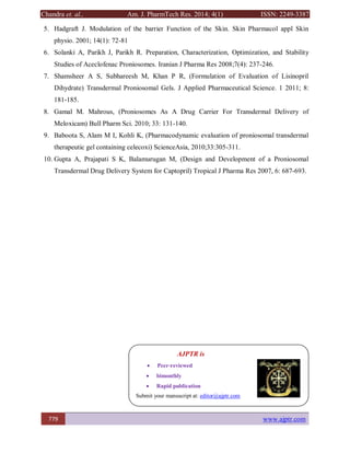 Chandra et. al., Am. J. PharmTech Res. 2014; 4(1) ISSN: 2249-3387
779 www.ajptr.com
5. Hadgraft J. Modulation of the barrier Function of the Skin. Skin Pharmacol appl Skin
physio. 2001; 14(1): 72-81
6. Solanki A, Parikh J, Parikh R. Preparation, Characterization, Optimization, and Stability
Studies of Aceclofenac Proniosomes. Iranian J Pharma Res 2008;7(4): 237-246.
7. Shamsheer A S, Subhareesh M, Khan P R, (Formulation of Evaluation of Lisinopril
Dihydrate) Transdermal Proniosomal Gels. J Applied Pharmaceutical Science. 1 2011; 8:
181-185.
8. Gamal M. Mahrous, (Proniosomes As A Drug Carrier For Transdermal Delivery of
Meloxicam) Bull Pharm Sci. 2010; 33: 131-140.
9. Baboota S, Alam M I, Kohli K, (Pharmacodynamic evaluation of proniosomal transdermal
therapeutic gel containing celecoxi) ScienceAsia, 2010;33:305-311.
10. Gupta A, Prajapati S K, Balamurugan M, (Design and Development of a Proniosomal
Transdermal Drug Delivery System for Captopril) Tropical J Pharma Res 2007, 6: 687-693.
AJPTR is
 Peer-reviewed
 bimonthly
 Rapid publication
Submit your manuscript at: editor@ajptr.com
 