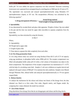 Chandra et. al., Am. J. PharmTech Res. 2014; 4(1) ISSN: 2249-3387
www.ajptr.com 770
buffer pH 7.4) were added; the aqueous suspension was then sonicated. Niosomes containing
lornoxicam were separated from untrapped drug by centrifugation at 9000 rpm for 45 min at 4o
C.
The supernatant was recovered and assayed spectrophotometrically using Shimadzu UV
spectrophotometer (Japan), at 261 nm. The encapsulation efficiency was calculated by the
following equation:9
% 𝐃𝐫𝐮𝐠 𝐞𝐧𝐭𝐫𝐚𝐩𝐦𝐞𝐧𝐭 𝐞𝐟𝐟𝐢𝐜𝐢𝐞𝐧𝐜𝐲 =
𝐀𝐜𝐭𝐮𝐚𝐥 𝐝𝐫𝐮𝐠 𝐜𝐨𝐧𝐭𝐞𝐧𝐭
𝐓𝐨𝐭𝐚𝐥 𝐰𝐞𝐢𝐠𝐡𝐭 𝐨𝐟 𝐝𝐫𝐮𝐠 𝐚𝐧𝐝 𝐩𝐨𝐥𝐲𝐦𝐞𝐫
4. Spreadability
It was determined by wooden block and glass slide apparatus. Weights of about 10g were added
to the pan and the time was noted for upper slide (movable) to separate completely from the
fixed slide.
Spreadability was then calculated by using the formula;
S=ML/T
Where,
S= Spreadability
M=Weight tied to upper slide
L=Length of glass slide
T=Time taken to separate the slide completely form each other.
5. In Vitro Drug permeation Study
In vitro drug release study was carried out using Keshary-Chien (K-C) cell of 25 ml capacity
using egg membrane, in phosphate buffer saline (PBS) pH 6.8. The receptor compartment was
filled with phosphate buffer saline pH 6.8 while a 2ml volume of formulation was taken in the
donor compartment. The temperature of the receptor compartment was maintained at 37 ± 0.50
C
with the help of a circulating water bath. Samples (1 ml) were withdrawn at regular interval and
replaced with equal volume of PBS pH 7.4 to maintain the sink conditions. Samples were filtered
through Whatman filter, diluted buffer and analyzed spectrophotometrically at 374 nm against
reagent blank.
6. Release kinetics
To analyze the mechanism for the release and release rate kinetic of the dosage form, the data
obtained was fitted in to Zero order, First order, Higuchi matrix, and Peppas model. By
comparing the r-values obtained, the model was selected.
 Zero Order Kinetic
Drug dissolution from dosage form that do not disaggregate and release and the drug slowly,
 