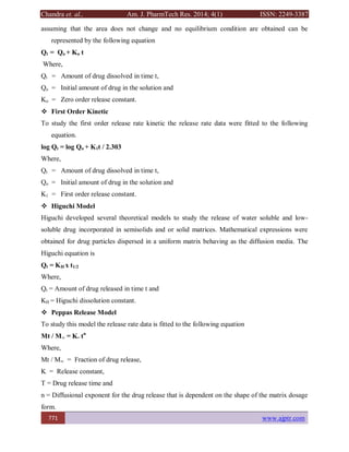 Chandra et. al., Am. J. PharmTech Res. 2014; 4(1) ISSN: 2249-3387
771 www.ajptr.com
assuming that the area does not change and no equilibrium condition are obtained can be
represented by the following equation
Qt = Qo + Ko t
Where,
Qt = Amount of drug dissolved in time t,
Qo = Initial amount of drug in the solution and
Ko = Zero order release constant.
 First Order Kinetic
To study the first order release rate kinetic the release rate data were fitted to the following
equation.
log Qt = log Qo + K1t / 2.303
Where,
Qt = Amount of drug dissolved in time t,
Qo = Initial amount of drug in the solution and
K1 = First order release constant.
 Higuchi Model
Higuchi developed several theoretical models to study the release of water soluble and low-
soluble drug incorporated in semisolids and or solid matrices. Mathematical expressions were
obtained for drug particles dispersed in a uniform matrix behaving as the diffusion media. The
Higuchi equation is
Qt = KH x t1/2
Where,
Qt = Amount of drug released in time t and
KH = Higuchi dissolution constant.
 Peppas Release Model
To study this model the release rate data is fitted to the following equation
Mt / M∞ = K. tn
Where,
Mt / M∞ = Fraction of drug release,
K = Release constant,
T = Drug release time and
n = Diffusional exponent for the drug release that is dependent on the shape of the matrix dosage
form.
 