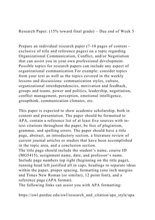 Research Paper: (15% toward final grade) – Due end of Week 5
Prepare an individual research paper (7-10 pages of content -
exclusive of title and reference pages) on a topic regarding
Organizational Communication, Conflict, and/or Negotiation
that can assist you in your own professional development.
Possible topics for research papers can include any aspect of
organizational communication For example: consider topics
from your text as well as the topics covered in the weekly
lessons and discussions: communication styles, culture,
organizational interdependencies, motivation and feedback,
groups and teams, power and politics, leadership, negotiation,
conflict management, perception, emotional intelligence,
groupthink, communication climates, etc.
This paper is expected to show academic scholarship, both in
content and presentation. The paper should be formatted to
APA, contain a reference list of at least five sources with in-
text citations throughout the paper, be free of plagiarism,
grammar, and spelling errors. The paper should have a title
page, abstract, an introductory section, a literature review of
current journal articles or studies that have been accomplished
in the topic area, and a conclusion section.
The title page should include the student’s name, course ID
(MG5415), assignment name, date, and professor’s name.
Include page numbers top right (beginning on the title page),
running head left justified all in caps, headings to separate ideas
within the paper, proper spacing, formatting (one inch margins
and Times New Roman (or similar), 12 point font), and a
reference page (APA format).
The following links can assist you with APA formatting:
https://owl.purdue.edu/owl/research_and_citation/apa_style/apa
 