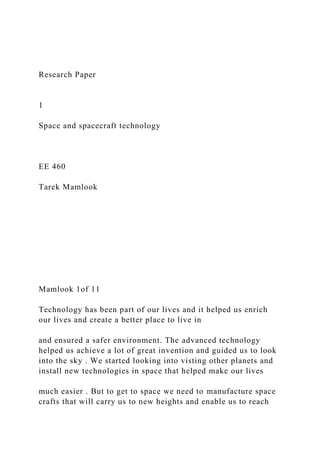 Research Paper
1
Space and spacecraft technology
EE 460
Tarek Mamlook
Mamlook 1of 11
Technology has been part of our lives and it helped us enrich
our lives and create a better place to live in
and ensured a safer environment. The advanced technology
helped us achieve a lot of great invention and guided us to look
into the sky . We started looking into visting other planets and
install new technologies in space that helped make our lives
much easier . But to get to space we need to manufacture space
crafts that will carry us to new heights and enable us to reach
 