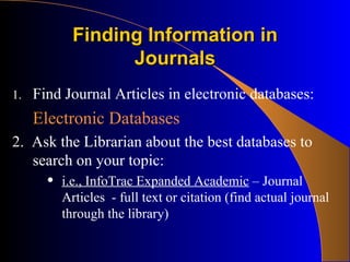 Finding Information in Journals Find Journal Articles in electronic databases: Electronic Databases 2.  Ask the Librarian about the best databases to search on your topic: i.e., InfoTrac Expanded Academic  – Journal Articles  - full text or citation (find actual journal through the library) 