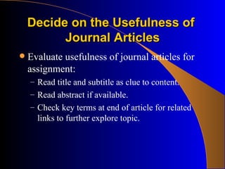 Decide on the Usefulness of  Journal Articles Evaluate usefulness of journal articles for assignment: Read title and subtitle as clue to content. Read abstract if available. Check key terms at end of article for related links to further explore topic. 
