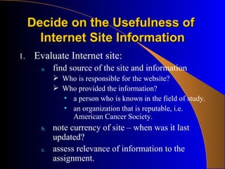 Decide on the Usefulness of  Internet Site Information Evaluate Internet site: find source of the site and information Who is responsible for the website? Who provided the information? a person who is known in the field of study. an organization that is reputable, i.e. American Cancer Society. note currency of site – when was it last updated? assess relevance of information to the assignment. 