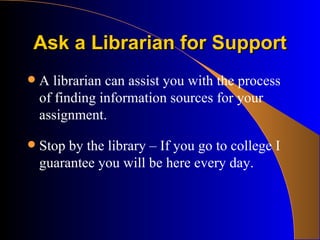Ask a Librarian for Support A librarian can assist you with the process of finding information sources for your assignment. Stop by the library – If you go to college I guarantee you will be here every day. 