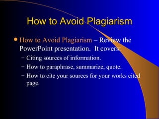How to Avoid Plagiarism How to Avoid Plagiarism  – Review the PowerPoint presentation.  It covers: Citing sources of information. How to paraphrase, summarize, quote. How to cite your sources for your works cited page. 