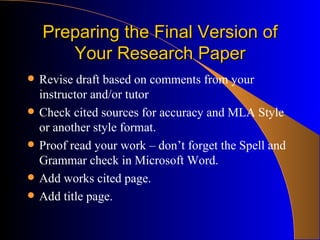 Preparing the Final Version of Your Research Paper Revise draft based on comments from your instructor and/or tutor Check cited sources for accuracy and MLA Style or another style format. Proof read your work – don’t forget the Spell and Grammar check in Microsoft Word. Add works cited page. Add title page. 