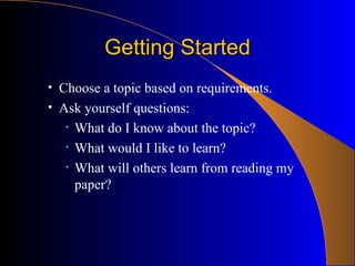Getting Started Choose a topic based on requirements. Ask yourself questions: What do I know about the topic? What would I like to learn? What will others learn from reading my paper? 