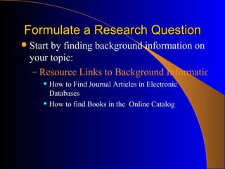 Formulate a Research Question Start by finding background information on your topic: Resource Links to Background Information: How to Find Journal Articles in Electronic Databases How to find Books in the  Online Catalog 