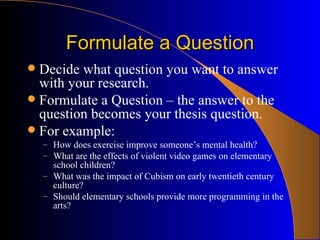 Formulate a Question Decide what question you want to answer with your research.  Formulate a Question – the answer to the question becomes your thesis question. For example:  How does exercise improve someone’s mental health? What are the effects of violent video games on elementary school children? What was the impact of Cubism on early twentieth century culture? Should elementary schools provide more programming in the arts? 