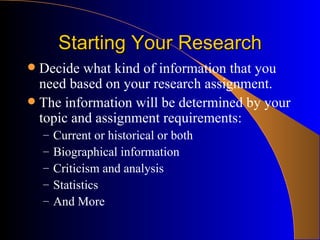 Starting Your Research Decide what kind of information that you need based on your research assignment.  The information will be determined by your topic and assignment requirements: Current or historical or both Biographical information Criticism and analysis Statistics And More 