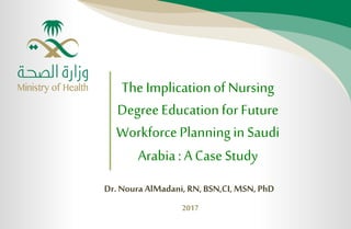 Dr. Noura AlMadani, RN, BSN,CI, MSN, PhD
2017
The Implicationof Nursing
DegreeEducationfor Future
WorkforcePlanningin Saudi
Arabia: ACaseStudy
 