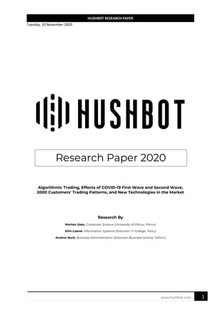 Tuesday, 10 November 2020
HUSHBOT RESEARCH PAPER
1
www.hushbot.com
Research Paper 2020
Algorithmic Trading, Effects of COVID-19 First Wave and Second Wave,
2000 Customers' Trading Patterns, and New Technologies in the Market
Research By
Marten Saar, Computer Science (University of Pärnu, Pärnu)
Siim Laane, Information Systems (Estonian IT College, Tartu)
Andres Nurk, Business Administration (Estonian Business School, Tallinn)
 