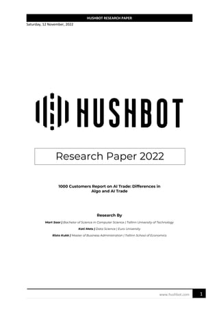 Saturday, 12 November, 2022
1
www.hushbot.com
HUSHBOT RESEARCH PAPER
Research Paper 2022
1000 Customers Report on AI Trade: Differences in
Algo and AI Trade
Research By
Mart Saar | Bachelor of Science in Computer Science | Tallinn University of Technology
Kati Mets | Data Science | Euro University
Risto Kukk | Master of Business Administration | Tallinn School of Economics
 