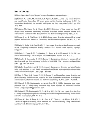 REFERENCES:
[1] https://www.kaggle.com/datasets/mohamedhanyyy/chest-ctscan-images
[2] Rehman, A., Kashif, M., Abunadi, I., & Ayesha, N. (2021, April). Lung cancer detection
and classification from chest CT scans using machine learning techniques. In 2021 1st
International Conference on Artificial Intelligence and Data Analytics (CAIDA) (pp. 101-
104). IEEE.
[3] Toğaçar, M., Ergen, B., & Cömert, Z. (2020). Detection of lung cancer on chest CT
images using minimum redundancy maximum relevance feature selection method with
convolutional neural networks. Biocybernetics and Biomedical Engineering, 40(1), 23-39.
[4] Nasser, I. M., & Abu-Naser, S. S. (2019). Lung cancer detection using artificial neural
network. International Journal of Engineering and Information Systems (IJEAIS), 3(3), 17-
23.
[5] Bhatia, S., Sinha, Y., & Goel, L. (2019). Lung cancer detection: a deep learning approach.
In Soft Computing for Problem Solving: SocProS 2017, Volume 2 (pp. 699-705). Springer
Singapore.
[6] Makaju, S., Prasad, P. W. C., Alsadoon, A., Singh, A. K., & Elchouemi, A. (2018). Lung
cancer detection using CT scan images. Procedia Computer Science, 125, 107-114.
[7] Taher, F., & Sammouda, R. (2011, February). Lung cancer detection by using artificial
neural network and fuzzy clustering methods. In 2011 IEEE GCC conference and exhibition
(GCC) (pp. 295-298). IEEE.
[8] Tekade, R., & Rajeswari, K. (2018, August). Lung cancer detection and classification
using deep learning. In 2018 fourth international conference on computing communication
control and automation (ICCUBEA) (pp. 1-5). IEEE.
[9] Alam, J., Alam, S., & Hossan, A. (2018, February). Multi-stage lung cancer detection and
prediction using multi-class svm classifie. In 2018 International conference on computer,
communication, chemical, material and electronic engineering (IC4ME2) (pp. 1-4). IEEE.
[10] Shakeel, P. M., Burhanuddin, M. A., & Desa, M. I. (2022). Automatic lung cancer
detection from CT image using improved deep neural network and ensemble classifier.
Neural Computing and Applications, 1-14.
[11] Shakeel, P. M., Burhanuddin, M. A., & Desa, M. I. (2019). Lung cancer detection from
CT image using improved profuse clustering and deep learning instantaneously trained neural
networks. Measurement, 145, 702-712.
[12] Zhang, C., Sun, X., Dang, K., Li, K., Guo, X. W., Chang, J., ... & Zhong, W. Z. (2019).
Toward an expert level of lung cancer detection and classification using a deep convolutional
neural network. The oncologist, 24(9), 1159-1165.
 