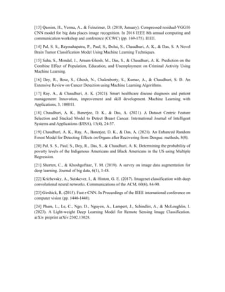 [13] Qassim, H., Verma, A., & Feinzimer, D. (2018, January). Compressed residual-VGG16
CNN model for big data places image recognition. In 2018 IEEE 8th annual computing and
communication workshop and conference (CCWC) (pp. 169-175). IEEE.
[14] Pal, S. S., Raymahapatra, P., Paul, S., Dolui, S., Chaudhuri, A. K., & Das, S. A Novel
Brain Tumor Classification Model Using Machine Learning Techniques.
[15] Saha, S., Mondal, J., Arnam Ghosh, M., Das, S., & Chaudhuri, A. K. Prediction on the
Combine Effect of Population, Education, and Unemployment on Criminal Activity Using
Machine Learning.
[16] Dey, R., Bose, S., Ghosh, N., Chakraborty, S., Kumar, A., & Chaudhuri, S. D. An
Extensive Review on Cancer Detection using Machine Learning Algorithms.
[17] Ray, A., & Chaudhuri, A. K. (2021). Smart healthcare disease diagnosis and patient
management: Innovation, improvement and skill development. Machine Learning with
Applications, 3, 100011.
[18] Chaudhuri, A. K., Banerjee, D. K., & Das, A. (2021). A Dataset Centric Feature
Selection and Stacked Model to Detect Breast Cancer. International Journal of Intelligent
Systems and Applications (IJISA), 13(4), 24-37.
[19] Chaudhuri, A. K., Ray, A., Banerjee, D. K., & Das, A. (2021). An Enhanced Random
Forest Model for Detecting Effects on Organs after Recovering from Dengue. methods, 8(8).
[20] Pal, S. S., Paul, S., Dey, R., Das, S., & Chaudhuri, A. K. Determining the probability of
poverty levels of the Indigenous Americans and Black Americans in the US using Multiple
Regression.
[21] Shorten, C., & Khoshgoftaar, T. M. (2019). A survey on image data augmentation for
deep learning. Journal of big data, 6(1), 1-48.
[22] Krizhevsky, A., Sutskever, I., & Hinton, G. E. (2017). Imagenet classification with deep
convolutional neural networks. Communications of the ACM, 60(6), 84-90.
[23] Girshick, R. (2015). Fast r-CNN. In Proceedings of the IEEE international conference on
computer vision (pp. 1440-1448).
[24] Pham, L., Le, C., Ngo, D., Nguyen, A., Lampert, J., Schindler, A., & McLoughlin, I.
(2023). A Light-weight Deep Learning Model for Remote Sensing Image Classification.
arXiv preprint arXiv:2302.13028.
 