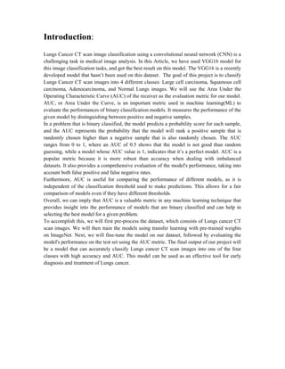 Introduction:
Lungs Cancer CT scan image classification using a convolutional neural network (CNN) is a
challenging task in medical image analysis. In this Article, we have used VGG16 model for
this image classification tasks, and got the best result on this model. The VGG16 is a recently
developed model that hasn’t been used on this dataset. The goal of this project is to classify
Lungs Cancer CT scan images into 4 different classes: Large cell carcinoma, Squamous cell
carcinoma, Adenocarcinoma, and Normal Lungs images. We will use the Area Under the
Operating Characteristic Curve (AUC) of the receiver as the evaluation metric for our model.
AUC, or Area Under the Curve, is an important metric used in machine learning(ML) to
evaluate the performances of binary classification models. It measures the performance of the
given model by distinguishing between positive and negative samples.
In a problem that is binary classified, the model predicts a probability score for each sample,
and the AUC represents the probability that the model will rank a positive sample that is
randomly chosen higher than a negative sample that is also randomly chosen. The AUC
ranges from 0 to 1, where an AUC of 0.5 shows that the model is not good than random
guessing, while a model whose AUC value is 1, indicates that it’s a perfect model. AUC is a
popular metric because it is more robust than accuracy when dealing with imbalanced
datasets. It also provides a comprehensive evaluation of the model's performance, taking into
account both false positive and false negative rates.
Furthermore, AUC is useful for comparing the performance of different models, as it is
independent of the classification threshold used to make predictions. This allows for a fair
comparison of models even if they have different thresholds.
Overall, we can imply that AUC is a valuable metric in any machine learning technique that
provides insight into the performance of models that are binary classified and can help in
selecting the best model for a given problem.
To accomplish this, we will first pre-process the dataset, which consists of Lungs cancer CT
scan images. We will then train the models using transfer learning with pre-trained weights
on ImageNet. Next, we will fine-tune the model on our dataset, followed by evaluating the
model's performance on the test set using the AUC metric. The final output of our project will
be a model that can accurately classify Lungs cancer CT scan images into one of the four
classes with high accuracy and AUC. This model can be used as an effective tool for early
diagnosis and treatment of Lungs cancer.
 