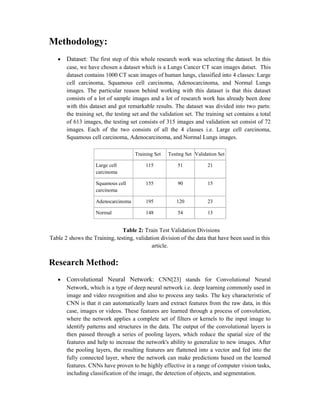 Methodology:
 Dataset: The first step of this whole research work was selecting the dataset. In this
case, we have chosen a dataset which is a Lungs Cancer CT scan images datset. This
dataset contains 1000 CT scan images of human lungs, classified into 4 classes: Large
cell carcinoma, Squamous cell carcinoma, Adenocarcinoma, and Normal Lungs
images. The particular reason behind working with this dataset is that this dataset
consists of a lot of sample images and a lot of research work has already been done
with this dataset and got remarkable results. The dataset was divided into two parts:
the training set, the testing set and the validation set. The training set contains a total
of 613 images, the testing set consists of 315 images and validation set consist of 72
images. Each of the two consists of all the 4 classes i.e. Large cell carcinoma,
Squamous cell carcinoma, Adenocarcinoma, and Normal Lungs images.
Training Set Testing Set Validation Set
Large cell
carcinoma
115 51 21
Squamous cell
carcinoma
155 90 15
Adenocarcinoma 195 120 23
Normal 148 54 13
Table 2: Train Test Validation Divisions
Table 2 shows the Training, testing, validation division of the data that have been used in this
article.
Research Method:
 Convolutional Neural Network: CNN[23] stands for Convolutional Neural
Network, which is a type of deep neural network i.e. deep learning commonly used in
image and video recognition and also to process any tasks. The key characteristic of
CNN is that it can automatically learn and extract features from the raw data, in this
case, images or videos. These features are learned through a process of convolution,
where the network applies a complete set of filters or kernels to the input image to
identify patterns and structures in the data. The output of the convolutional layers is
then passed through a series of pooling layers, which reduce the spatial size of the
features and help to increase the network's ability to generalize to new images. After
the pooling layers, the resulting features are flattened into a vector and fed into the
fully connected layer, where the network can make predictions based on the learned
features. CNNs have proven to be highly effective in a range of computer vision tasks,
including classification of the image, the detection of objects, and segmentation.
 