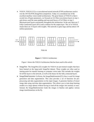  VGG16: VGG16 [13] is a convolutional neural network (CNN) architecture used to
win the 2014 ILSVR (ImageNet) competition. Today it is considered one of the
excellent machine vision model architectures. The great feature of VGG16 is that it
avoids lots of hyper parameters, we focused on 3x3 filter convolution layers in step 1,
and always used the same padding and max pool layers of 2x2 filters in step 2.
Maximum pool layers consistently throughout the architecture. In the end, there are 2
Fully Connected Layers (FCs) and a softmax for the output layer. The 16 in VGG16
means there are 16 layers with weights. This network is quite large and has about 138
million parameters.
Figure 1: VGG16 Architecture
Figure 1 shows the VGG16 Architecture that has been used in this article
 ImageNet: The ImageNet [22] weights for VGG16 are pre-trained weights that have
been learned on the large-scale ImageNet dataset. These weights are often used as
starting point for transfer learning in computer vision tasks This includes the weights
for all the layers in the network, as well as the biases for the fully connected layers.
 ImageDataGenerator: In Keras, the ImageDataGenerator[21] class is used for image
generation and data augmentation. This class provides a set of functions for pre-
processing and data augmentation on the input images. It generates batches of tensor
image data using real-time data augmentation. This allows you to train deep learning
models on a large dataset without having to load all the images into memory at once.
Instead, the ImageDataGenerator loads the images in batches and applies various
image transformations on the fly.
 
