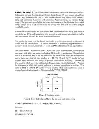 PRIMARY WORK: The first step of this whole research work was selecting the dataset.
In this case, we have chosen a dataset which is Lungs Cancer CT scan images dataset from
Kaggle. This dataset contains 1000 CT scan images of human lung, classified into 4 classes:
Large cell carcinoma, Squamous cell carcinoma, Adenocarcinoma, and Normal Lungs
images. The particular reason behind working with this dataset is that this dataset has a lot of
sample images and a lot of research work has already been done with this dataset and got
remarkable results.
After selection of the dataset, we have used the VGG16 model that came out in 2014 which is
one of the best CNN models available right now and is used in many classification models
over other models like AlexNet which are less discriminative.
Post training the model over the dataset, we tested it over the testing set and got remarkable
results with the classifications. The various parameters of measuring the performance i.e.
accuracy, recall, precision, specificity, F1-score, and AUC of this research are depicted later.
Confusion Matrix: A confusion matrix [20] i.e. also called an error matrix, is one type of
matrix or a table where we put the results of the MLR model i.e. the test data. The confusion
matrix is the shortest way to see and understand the result of the model. In the confusion
matrix, there are a total of four variables as – TP, TN, FP, and FN. TP stands for 'true
positive' which shows the total number of positive data classified accurately. TN stands for
'true negative' which shows the total number of negative data classified accurately. FP stands
for 'false positive' which indicates the real value is negative but predicted as positive. FP is
called a TYPE 1 ERROR. FN stands for 'false negative' which indicates the real value is
positive but predicted as negative. FN is also called a TYPE 2 ERROR.
Figure 2: Confusion Matrix
Figure 2 shows the Confusion Matrix that has been used in this article
DEVELOPING EQUATION OF CONFUSION MATRIX:
Let’s take-
TP= TRUE POSITIVE
TN= TRUE NEGATIVE
 