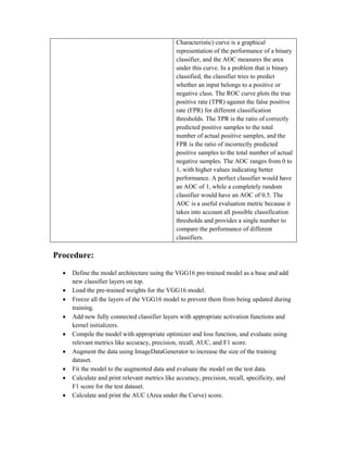 Characteristic) curve is a graphical
representation of the performance of a binary
classifier, and the AOC measures the area
under this curve. In a problem that is binary
classified, the classifier tries to predict
whether an input belongs to a positive or
negative class. The ROC curve plots the true
positive rate (TPR) against the false positive
rate (FPR) for different classification
thresholds. The TPR is the ratio of correctly
predicted positive samples to the total
number of actual positive samples, and the
FPR is the ratio of incorrectly predicted
positive samples to the total number of actual
negative samples. The AOC ranges from 0 to
1, with higher values indicating better
performance. A perfect classifier would have
an AOC of 1, while a completely random
classifier would have an AOC of 0.5. The
AOC is a useful evaluation metric because it
takes into account all possible classification
thresholds and provides a single number to
compare the performance of different
classifiers.
Procedure:
 Define the model architecture using the VGG16 pre-trained model as a base and add
new classifier layers on top.
 Load the pre-trained weights for the VGG16 model.
 Freeze all the layers of the VGG16 model to prevent them from being updated during
training.
 Add new fully connected classifier layers with appropriate activation functions and
kernel initializers.
 Compile the model with appropriate optimizer and loss function, and evaluate using
relevant metrics like accuracy, precision, recall, AUC, and F1 score.
 Augment the data using ImageDataGenerator to increase the size of the training
dataset.
 Fit the model to the augmented data and evaluate the model on the test data.
 Calculate and print relevant metrics like accuracy, precision, recall, specificity, and
F1 score for the test dataset.
 Calculate and print the AUC (Area under the Curve) score.
 