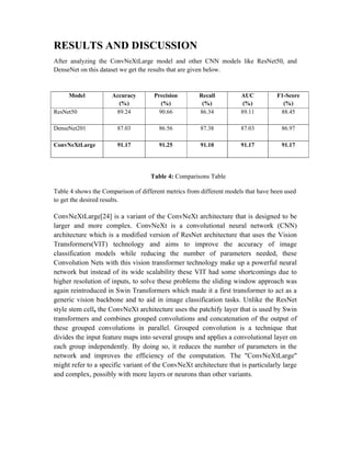RESULTS AND DISCUSSION
After analyzing the ConvNeXtLarge model and other CNN models like ResNet50, and
DenseNet on this dataset we get the results that are given below.
Model Accuracy
(%)
Precision
(%)
Recall
(%)
AUC
(%)
F1-Score
(%)
ResNet50 89.24 90.66 86.34 89.11 88.45
DenseNet201 87.03 86.56 87.38 87.03 86.97
ConvNeXtLarge 91.17 91.25 91.10 91.17 91.17
Table 4: Comparisons Table
Table 4 shows the Comparison of different metrics from different models that have been used
to get the desired results.
ConvNeXtLarge[24] is a variant of the ConvNeXt architecture that is designed to be
larger and more complex. ConvNeXt is a convolutional neural network (CNN)
architecture which is a modified version of ResNet architecture that uses the Vision
Transformers(VIT) technology and aims to improve the accuracy of image
classification models while reducing the number of parameters needed, these
Convolution Nets with this vision transformer technology make up a powerful neural
network but instead of its wide scalability these VIT had some shortcomings due to
higher resolution of inputs, to solve these problems the sliding window approach was
again reintroduced in Swin Transformers which made it a first transformer to act as a
generic vision backbone and to aid in image classification tasks. Unlike the ResNet
style stem cell, the ConvNeXt architecture uses the patchify layer that is used by Swin
transformers and combines grouped convolutions and concatenation of the output of
these grouped convolutions in parallel. Grouped convolution is a technique that
divides the input feature maps into several groups and applies a convolutional layer on
each group independently. By doing so, it reduces the number of parameters in the
network and improves the efficiency of the computation. The "ConvNeXtLarge"
might refer to a specific variant of the ConvNeXt architecture that is particularly large
and complex, possibly with more layers or neurons than other variants.
 